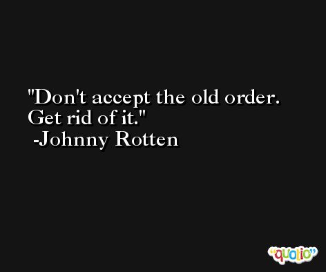Don't accept the old order. Get rid of it. -Johnny Rotten