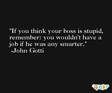 If you think your boss is stupid, remember: you wouldn't have a job if he was any smarter. -John Gotti