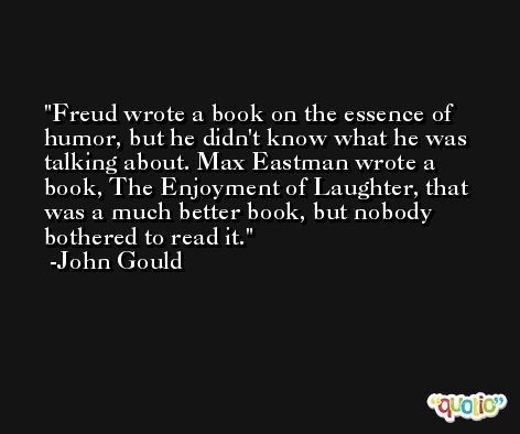 Freud wrote a book on the essence of humor, but he didn't know what he was talking about. Max Eastman wrote a book, The Enjoyment of Laughter, that was a much better book, but nobody bothered to read it. -John Gould