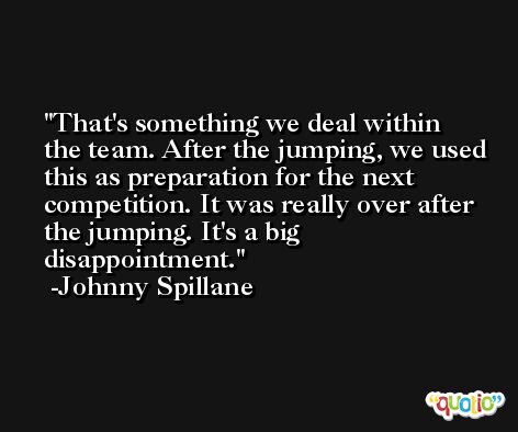 That's something we deal within the team. After the jumping, we used this as preparation for the next competition. It was really over after the jumping. It's a big disappointment. -Johnny Spillane
