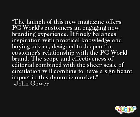 The launch of this new magazine offers PC World's customers an engaging new branding experience. It finely balances inspiration with practical knowledge and buying advice, designed to deepen the customer's relationship with the PC World brand. The scope and effectiveness of editorial combined with the sheer scale of circulation will combine to have a significant impact in this dynamic market. -John Gower