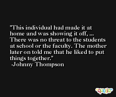 This individual had made it at home and was showing it off, ... There was no threat to the students at school or the faculty. The mother later on told me that he liked to put things together. -Johnny Thompson
