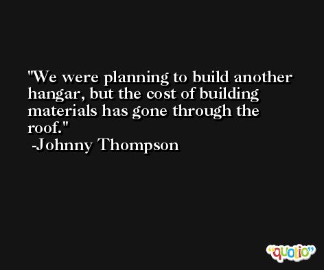 We were planning to build another hangar, but the cost of building materials has gone through the roof. -Johnny Thompson