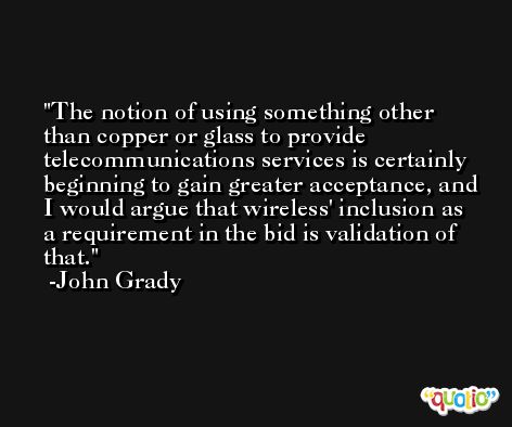 The notion of using something other than copper or glass to provide telecommunications services is certainly beginning to gain greater acceptance, and I would argue that wireless' inclusion as a requirement in the bid is validation of that. -John Grady