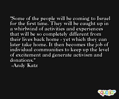 Some of the people will be coming to Israel for the first time. They will be caught up in a whirlwind of activities and experiences that will be so completely different from their lives back home - yet which they can later take home. It then becomes the job of individual communities to keep up the level of excitement and generate activism and donations. -Andy Katz