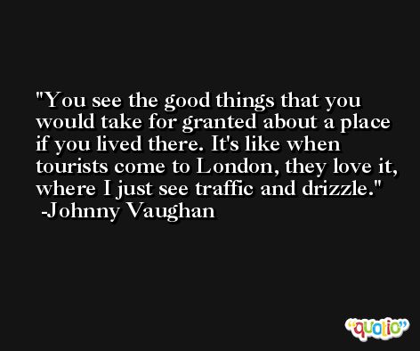 You see the good things that you would take for granted about a place if you lived there. It's like when tourists come to London, they love it, where I just see traffic and drizzle. -Johnny Vaughan