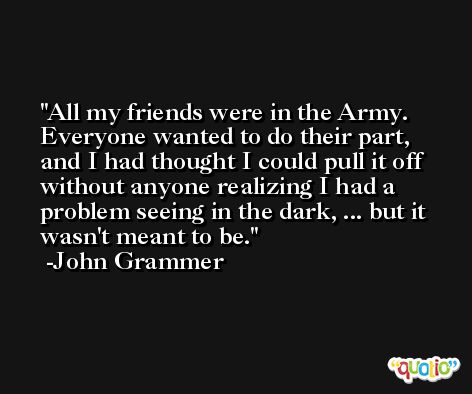 All my friends were in the Army. Everyone wanted to do their part, and I had thought I could pull it off without anyone realizing I had a problem seeing in the dark, ... but it wasn't meant to be. -John Grammer