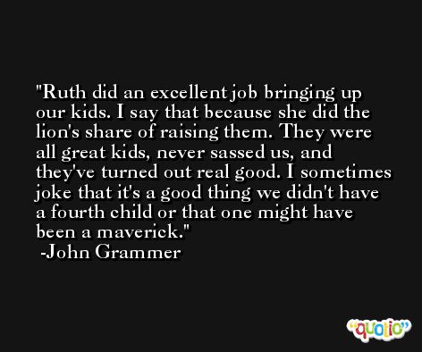 Ruth did an excellent job bringing up our kids. I say that because she did the lion's share of raising them. They were all great kids, never sassed us, and they've turned out real good. I sometimes joke that it's a good thing we didn't have a fourth child or that one might have been a maverick. -John Grammer