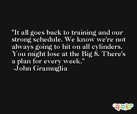 It all goes back to training and our strong schedule. We know we're not always going to hit on all cylinders. You might lose at the Big 8. There's a plan for every week. -John Gramuglia