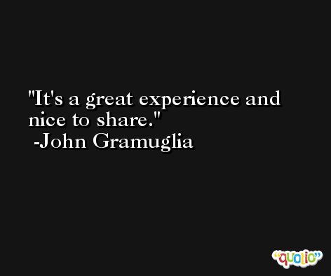 It's a great experience and nice to share. -John Gramuglia