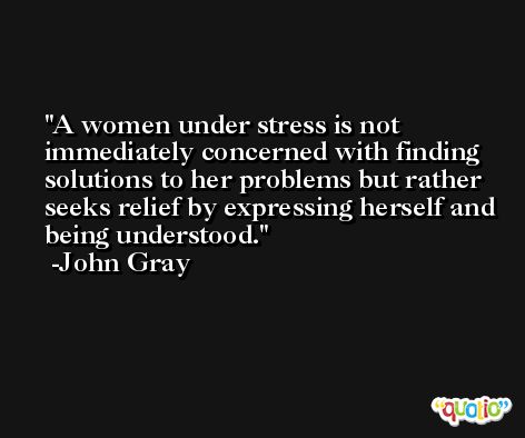 A women under stress is not immediately concerned with finding solutions to her problems but rather seeks relief by expressing herself and being understood. -John Gray