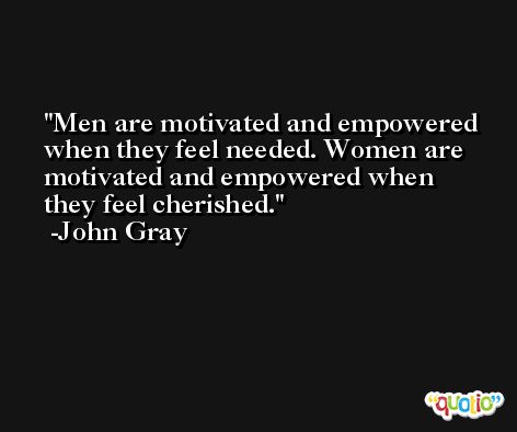 Men are motivated and empowered when they feel needed. Women are motivated and empowered when they feel cherished. -John Gray