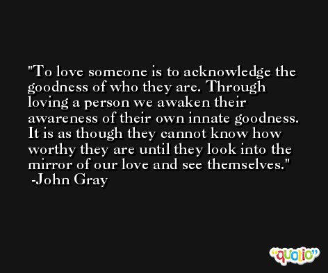 To love someone is to acknowledge the goodness of who they are. Through loving a person we awaken their awareness of their own innate goodness. It is as though they cannot know how worthy they are until they look into the mirror of our love and see themselves. -John Gray