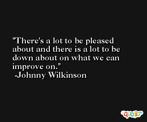 There's a lot to be pleased about and there is a lot to be down about on what we can improve on. -Johnny Wilkinson