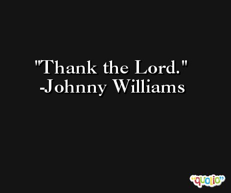 Thank the Lord. -Johnny Williams