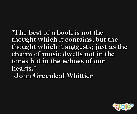 The best of a book is not the thought which it contains, but the thought which it suggests; just as the charm of music dwells not in the tones but in the echoes of our hearts. -John Greenleaf Whittier