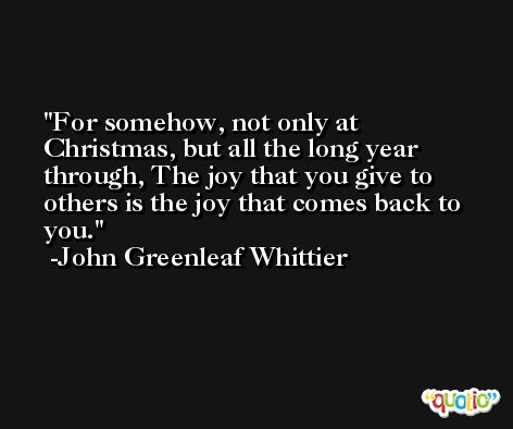 For somehow, not only at Christmas, but all the long year through, The joy that you give to others is the joy that comes back to you. -John Greenleaf Whittier
