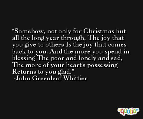 Somehow, not only for Christmas but all the long year through, The joy that you give to others Is the joy that comes back to you. And the more you spend in blessing The poor and lonely and sad, The more of your heart's possessing Returns to you glad. -John Greenleaf Whittier
