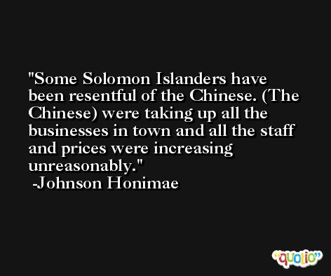 Some Solomon Islanders have been resentful of the Chinese. (The Chinese) were taking up all the businesses in town and all the staff and prices were increasing unreasonably. -Johnson Honimae