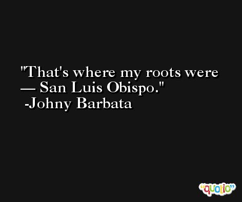 That's where my roots were — San Luis Obispo. -Johny Barbata