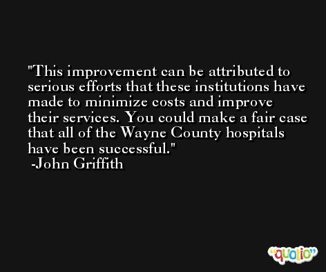 This improvement can be attributed to serious efforts that these institutions have made to minimize costs and improve their services. You could make a fair case that all of the Wayne County hospitals have been successful. -John Griffith