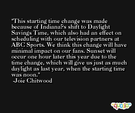This starting time change was made because of Indiana?s shift to Daylight Savings Time, which also had an effect on scheduling with our television partners at ABC Sports. We think this change will have minimal impact on our fans. Sunset will occur one hour later this year due to the time change, which will give us just as much daylight as last year, when the starting time was noon. -Joie Chitwood