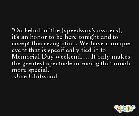On behalf of the (speedway's owners), it's an honor to be here tonight and to accept this recognition. We have a unique event that is specifically tied in to Memorial Day weekend. ... It only makes the greatest spectacle in racing that much more special. -Joie Chitwood
