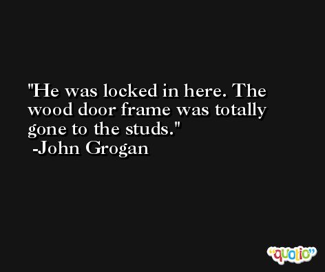 He was locked in here. The wood door frame was totally gone to the studs. -John Grogan