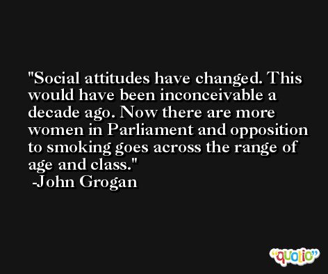 Social attitudes have changed. This would have been inconceivable a decade ago. Now there are more women in Parliament and opposition to smoking goes across the range of age and class. -John Grogan