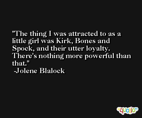 The thing I was attracted to as a little girl was Kirk, Bones and Spock, and their utter loyalty. There's nothing more powerful than that. -Jolene Blalock
