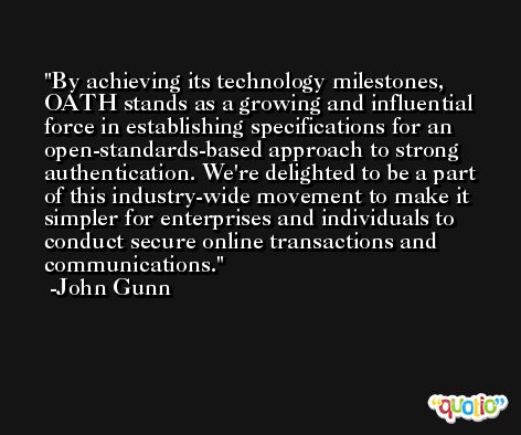 By achieving its technology milestones, OATH stands as a growing and influential force in establishing specifications for an open-standards-based approach to strong authentication. We're delighted to be a part of this industry-wide movement to make it simpler for enterprises and individuals to conduct secure online transactions and communications. -John Gunn