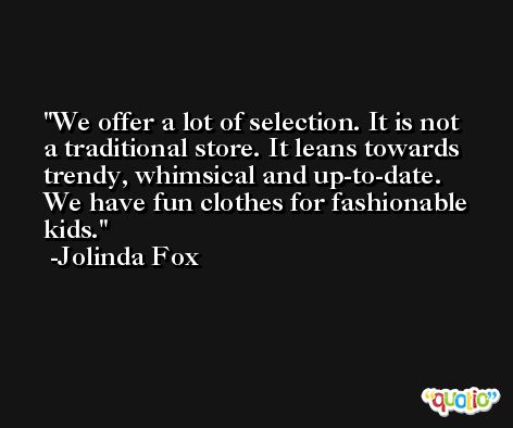 We offer a lot of selection. It is not a traditional store. It leans towards trendy, whimsical and up-to-date. We have fun clothes for fashionable kids. -Jolinda Fox