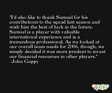 I'd also like to thank Samuel for his contributions to the squad last season and wish him the best of luck in the future. Samuel is a player with valuable international experience and is a tremendous professional. As we looked at our overall team needs for 2006, though, we simply decided it was more prudent to invest our financial resources in other players. -John Guppy