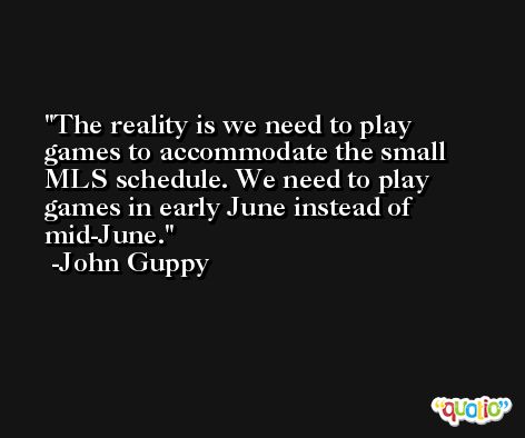 The reality is we need to play games to accommodate the small MLS schedule. We need to play games in early June instead of mid-June. -John Guppy