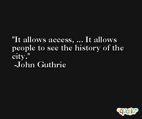 It allows access, ... It allows people to see the history of the city. -John Guthrie