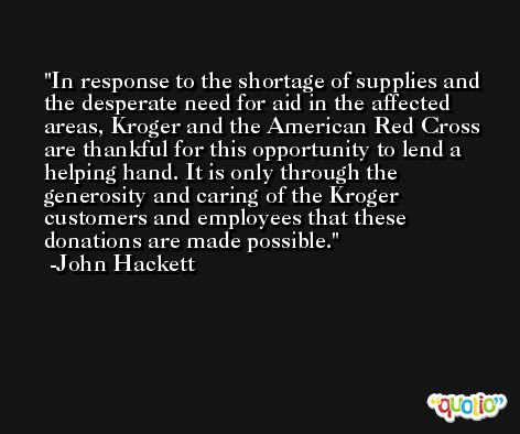 In response to the shortage of supplies and the desperate need for aid in the affected areas, Kroger and the American Red Cross are thankful for this opportunity to lend a helping hand. It is only through the generosity and caring of the Kroger customers and employees that these donations are made possible. -John Hackett