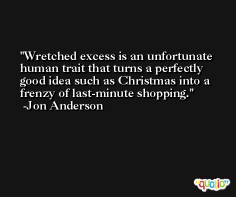 Wretched excess is an unfortunate human trait that turns a perfectly good idea such as Christmas into a frenzy of last-minute shopping. -Jon Anderson