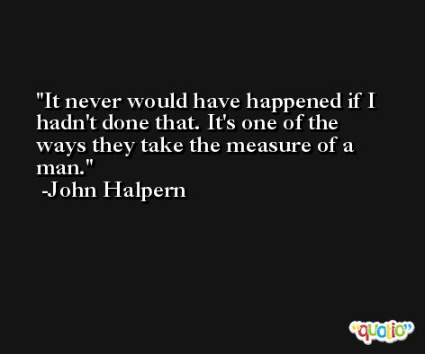 It never would have happened if I hadn't done that. It's one of the ways they take the measure of a man. -John Halpern