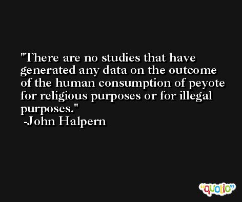 There are no studies that have generated any data on the outcome of the human consumption of peyote for religious purposes or for illegal purposes. -John Halpern