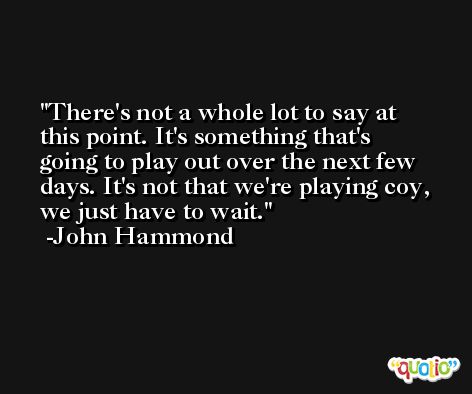 There's not a whole lot to say at this point. It's something that's going to play out over the next few days. It's not that we're playing coy, we just have to wait. -John Hammond