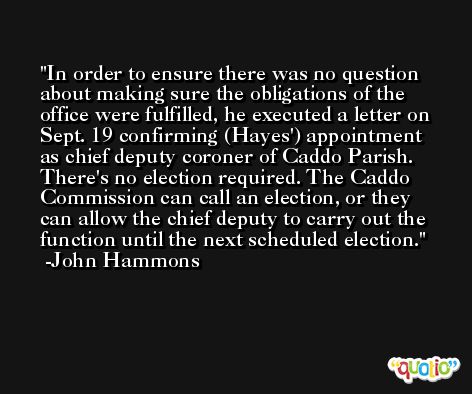 In order to ensure there was no question about making sure the obligations of the office were fulfilled, he executed a letter on Sept. 19 confirming (Hayes') appointment as chief deputy coroner of Caddo Parish. There's no election required. The Caddo Commission can call an election, or they can allow the chief deputy to carry out the function until the next scheduled election. -John Hammons