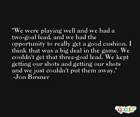 We were playing well and we had a two-goal lead, and we had the opportunity to really get a good cushion. I think that was a big deal in the game. We couldn't get that three-goal lead. We kept getting our shots and getting our shots and we just couldn't put them away. -Jon Birsner