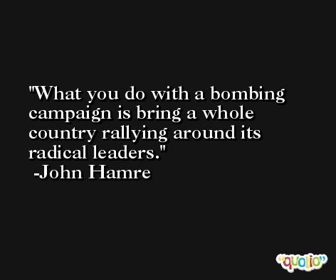 What you do with a bombing campaign is bring a whole country rallying around its radical leaders. -John Hamre