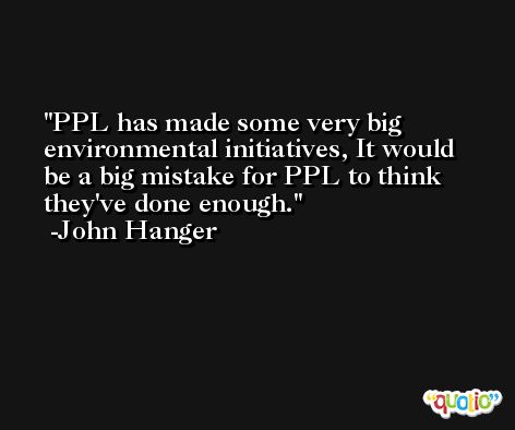 PPL has made some very big environmental initiatives, It would be a big mistake for PPL to think they've done enough. -John Hanger
