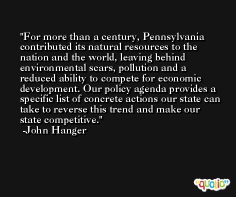 For more than a century, Pennsylvania contributed its natural resources to the nation and the world, leaving behind environmental scars, pollution and a reduced ability to compete for economic development. Our policy agenda provides a specific list of concrete actions our state can take to reverse this trend and make our state competitive. -John Hanger