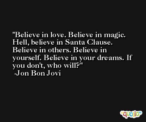 Believe in love. Believe in magic. Hell, believe in Santa Clause. Believe in others. Believe in yourself. Believe in your dreams. If you don't, who will? -Jon Bon Jovi