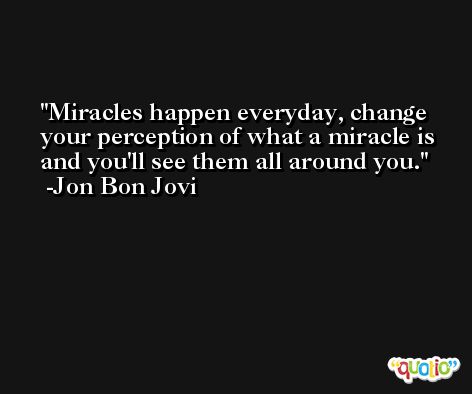 Miracles happen everyday, change your perception of what a miracle is and you'll see them all around you. -Jon Bon Jovi