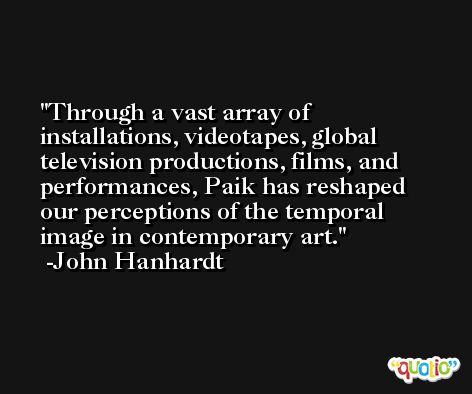 Through a vast array of installations, videotapes, global television productions, films, and performances, Paik has reshaped our perceptions of the temporal image in contemporary art. -John Hanhardt