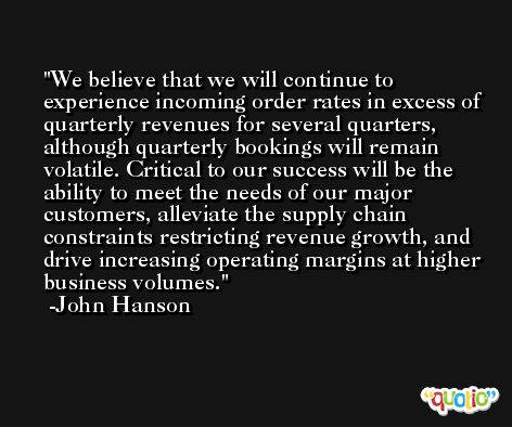 We believe that we will continue to experience incoming order rates in excess of quarterly revenues for several quarters, although quarterly bookings will remain volatile. Critical to our success will be the ability to meet the needs of our major customers, alleviate the supply chain constraints restricting revenue growth, and drive increasing operating margins at higher business volumes. -John Hanson