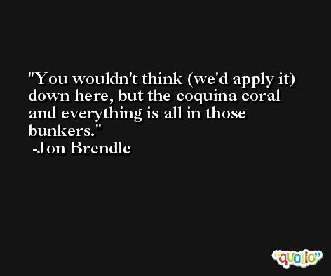 You wouldn't think (we'd apply it) down here, but the coquina coral and everything is all in those bunkers. -Jon Brendle